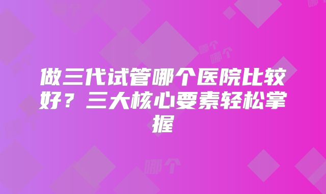 做三代试管哪个医院比较好?三大核心要素轻松掌握