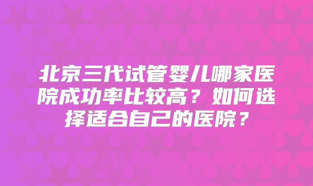 北京三代试管婴儿哪家医院成功率比较高？如何选择适合自己的医院？