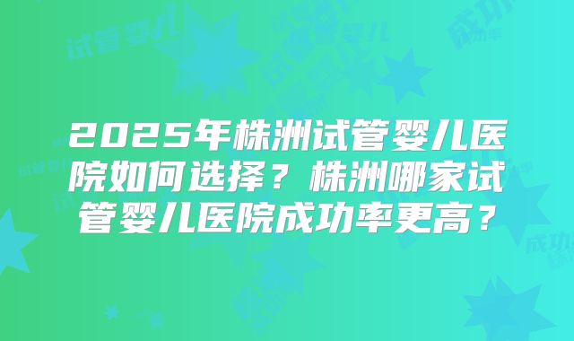 2025年株洲试管婴儿医院如何选择？株洲哪家试管婴儿医院成功率更高？