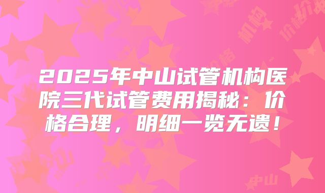 2025年中山试管机构医院三代试管费用揭秘：价格合理，明细一览无遗！