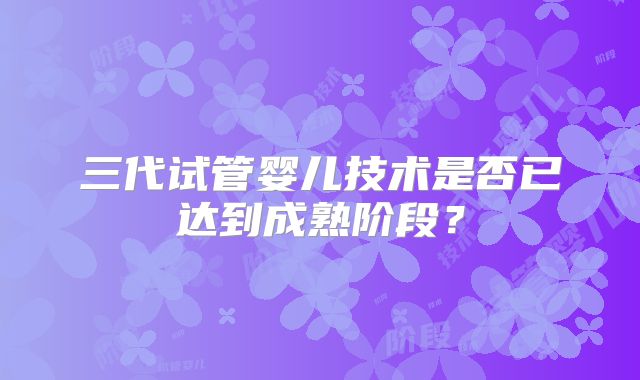 三代试管婴儿技术是否已达到成熟阶段？