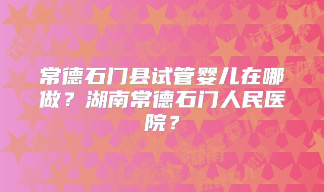 常德石门县试管婴儿在哪做？湖南常德石门人民医院？