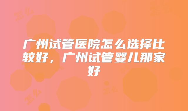 广州试管医院怎么选择比较好，广州试管婴儿那家好