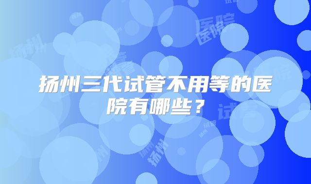 扬州三代试管不用等的医院有哪些？