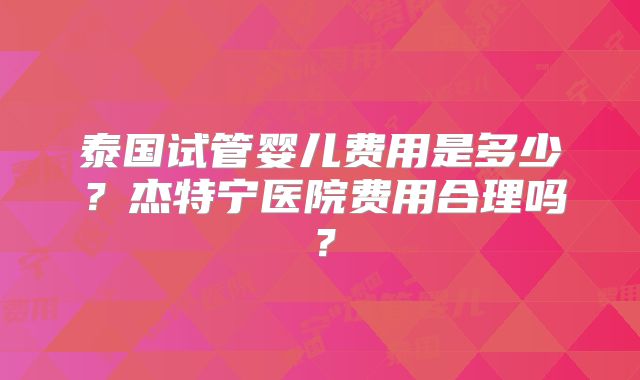 泰国试管婴儿费用是多少？杰特宁医院费用合理吗？