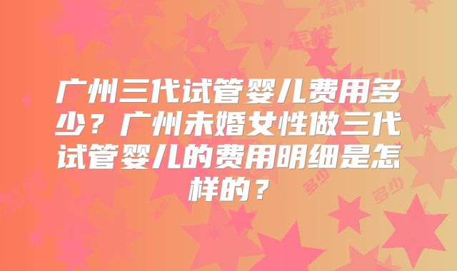 广州三代试管婴儿费用多少？广州未婚女性做三代试管婴儿的费用明细是怎样的？