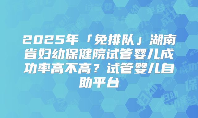 2025年「免排队」湖南省妇幼保健院试管婴儿成功率高不高？试管婴儿自助平台