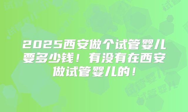 2025西安做个试管婴儿要多少钱！有没有在西安做试管婴儿的！