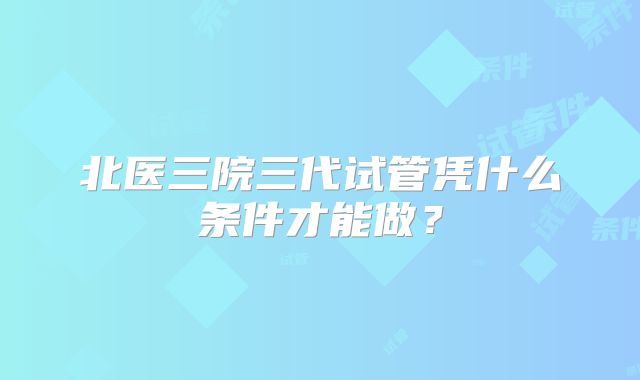 北医三院三代试管凭什么条件才能做？