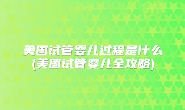 美国试管婴儿过程是什么(美国试管婴儿全攻略)