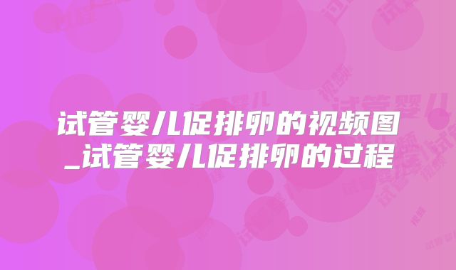 试管婴儿促排卵的视频图_试管婴儿促排卵的过程
