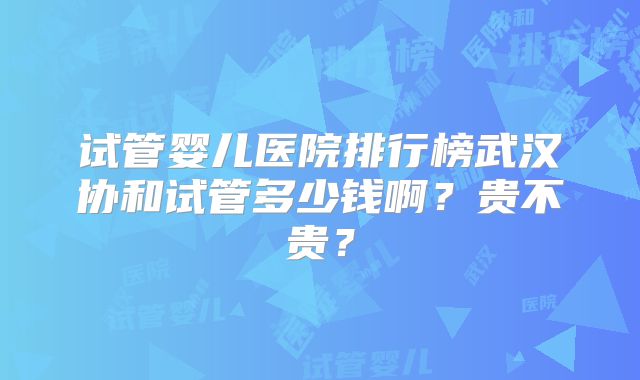 试管婴儿医院排行榜武汉协和试管多少钱啊？贵不贵？