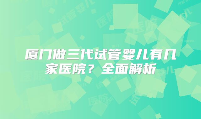 厦门做三代试管婴儿有几家医院？全面解析