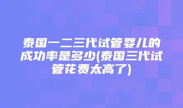 泰国一二三代试管婴儿的成功率是多少(泰国三代试管花费太高了)