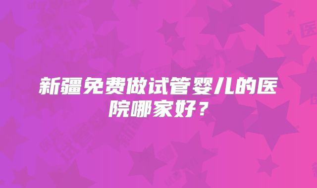 新疆免费做试管婴儿的医院哪家好？