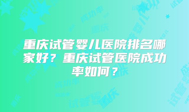 重庆试管婴儿医院排名哪家好？重庆试管医院成功率如何？