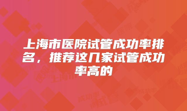 上海市医院试管成功率排名，推荐这几家试管成功率高的