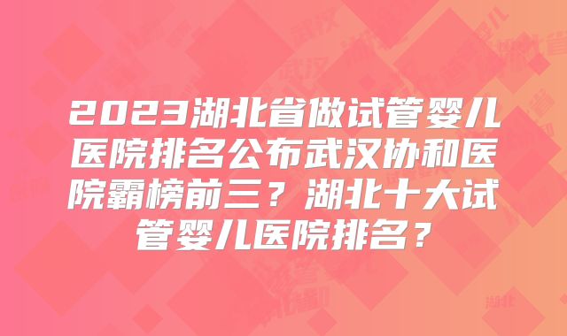 2023湖北省做试管婴儿医院排名公布武汉协和医院霸榜前三？湖北十大试管婴儿医院排名？