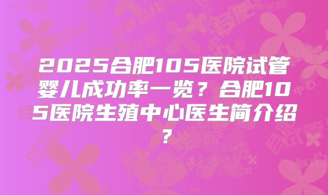 2025合肥105医院试管婴儿成功率一览？合肥105医院生殖中心医生简介绍？