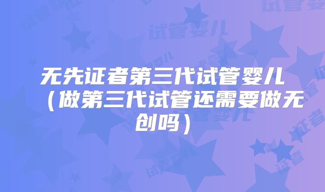 无先证者第三代试管婴儿（做第三代试管还需要做无创吗）