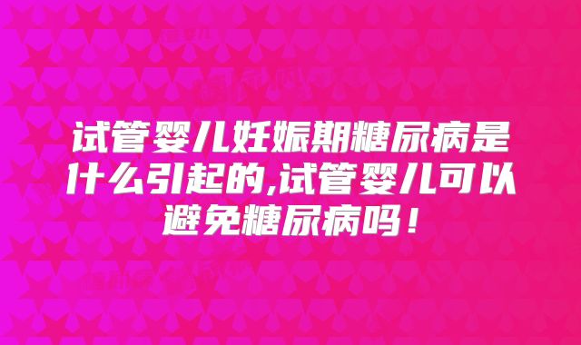 试管婴儿妊娠期糖尿病是什么引起的,试管婴儿可以避免糖尿病吗!