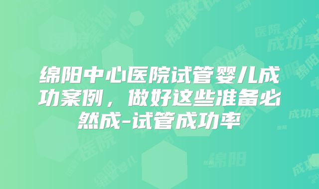 绵阳中心医院试管婴儿成功案例，做好这些准备必然成-试管成功率