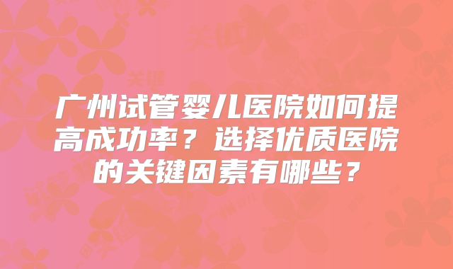 广州试管婴儿医院如何提高成功率？选择优质医院的关键因素有哪些？