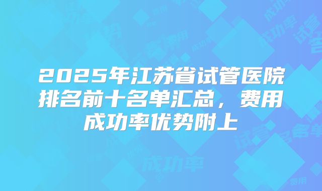 2025年江苏省试管医院排名前十名单汇总，费用成功率优势附上