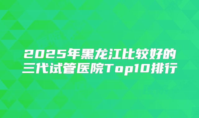 2025年黑龙江比较好的三代试管医院Top10排行