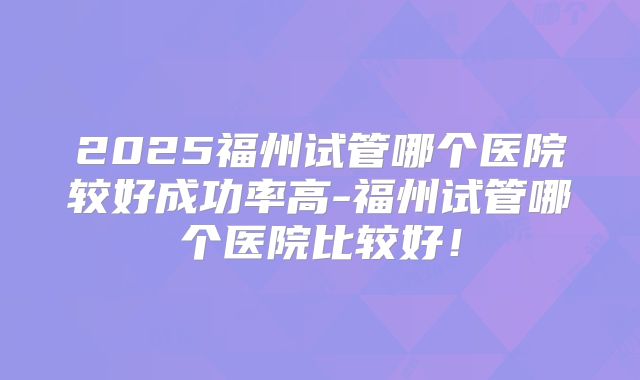 2025福州试管哪个医院较好成功率高-福州试管哪个医院比较好！