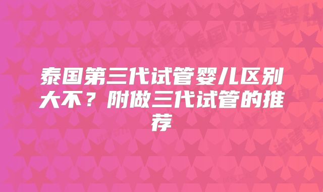 泰国第三代试管婴儿区别大不？附做三代试管的推荐