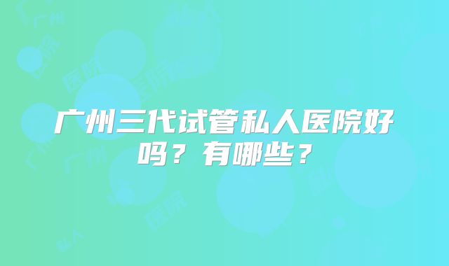 广州三代试管私人医院好吗？有哪些？