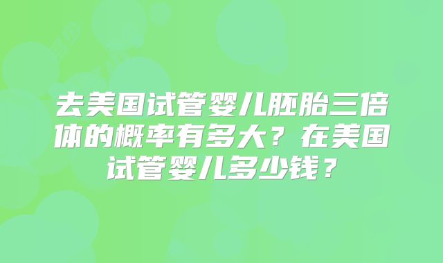 去美国试管婴儿胚胎三倍体的概率有多大？在美国试管婴儿多少钱？