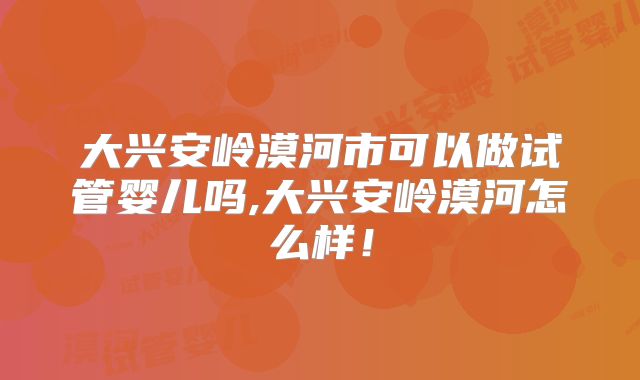 大兴安岭漠河市可以做试管婴儿吗,大兴安岭漠河怎么样！