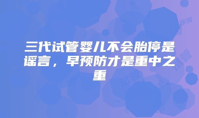 三代试管婴儿不会胎停是谣言，早预防才是重中之重