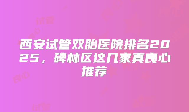 西安试管双胎医院排名2025，碑林区这几家真良心推荐