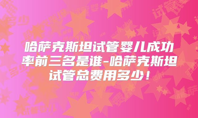 哈萨克斯坦试管婴儿成功率前三名是谁-哈萨克斯坦试管总费用多少！