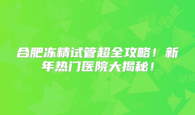 合肥冻精试管超全攻略！新年热门医院大揭秘！