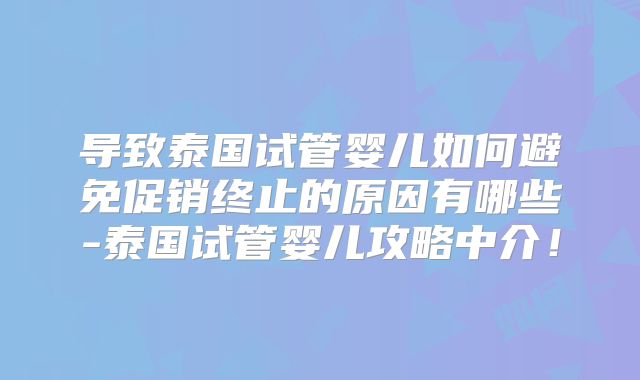 导致泰国试管婴儿如何避免促销终止的原因有哪些-泰国试管婴儿攻略中介！