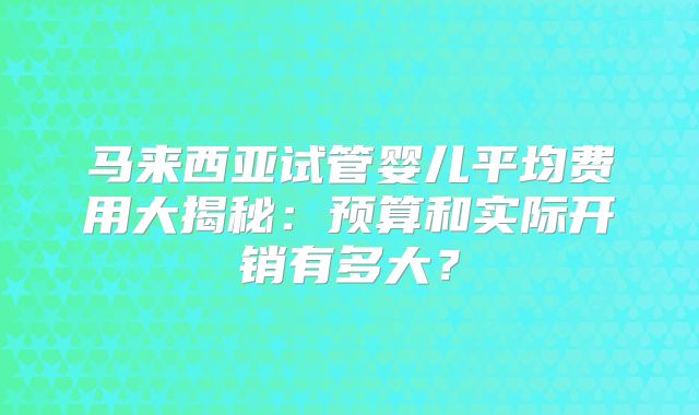 马来西亚试管婴儿平均费用大揭秘：预算和实际开销有多大？