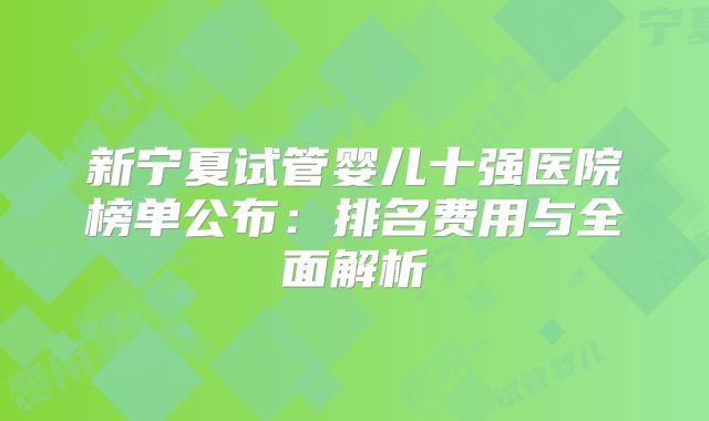 新宁夏试管婴儿十强医院榜单公布:排名费用与全面解析