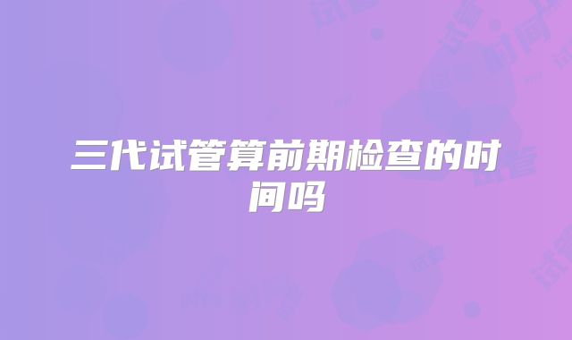 三代试管算前期检查的时间吗
