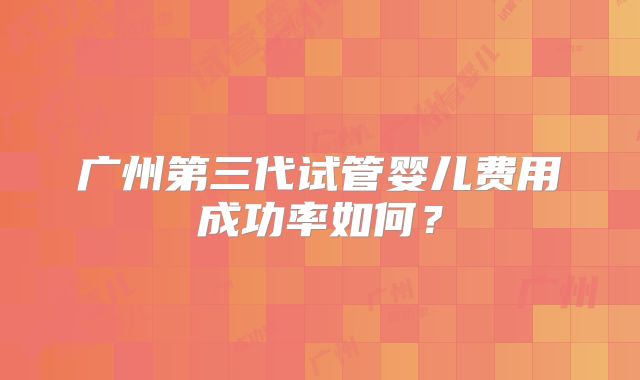 广州第三代试管婴儿费用成功率如何？
