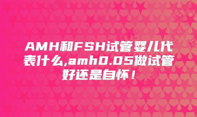 AMH和FSH试管婴儿代表什么,amh0.05做试管好还是自怀！