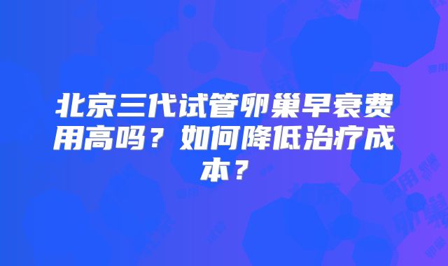 北京三代试管卵巢早衰费用高吗？如何降低治疗成本？