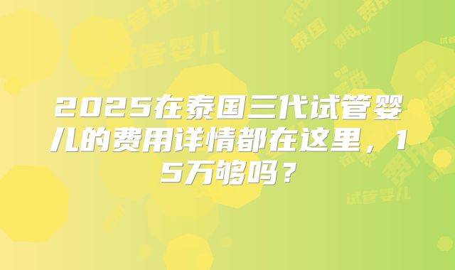 2025在泰国三代试管婴儿的费用详情都在这里,15万够吗?
