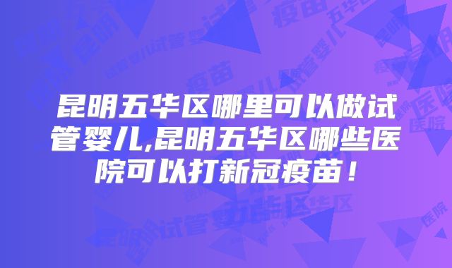 昆明五华区哪里可以做试管婴儿,昆明五华区哪些医院可以打新冠疫苗！