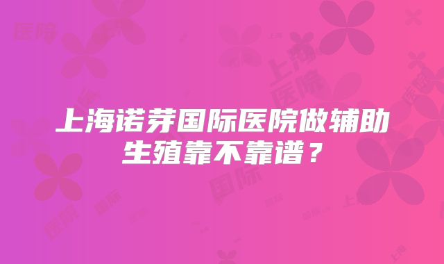 上海诺芽国际医院做辅助生殖靠不靠谱？
