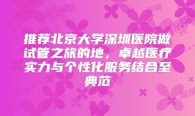 推荐北京大学深圳医院做试管之旅的地，卓越医疗实力与个性化服务结合至典范