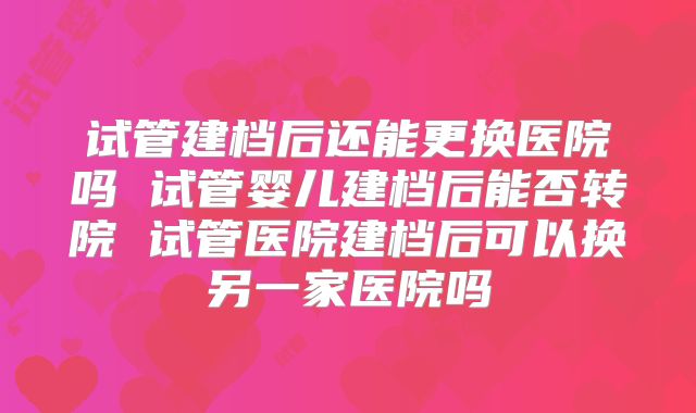 试管建档后还能更换医院吗 试管婴儿建档后能否转院 试管医院建档后可以换另一家医院吗